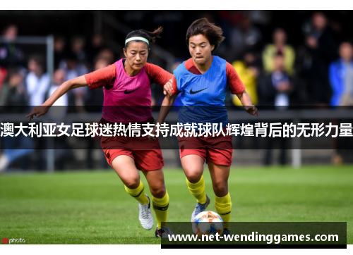 澳大利亚女足球迷热情支持成就球队辉煌背后的无形力量