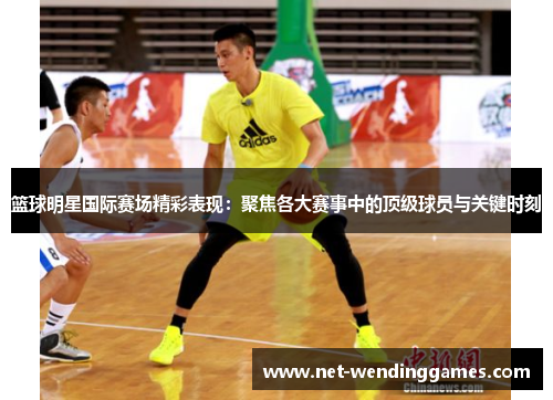 篮球明星国际赛场精彩表现:聚焦各大赛事中的顶级球员与关键时刻 篮球明星国际赛场精彩表现:聚焦各大赛事中的顶级球员与关键时刻