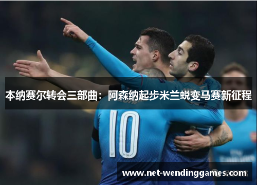 本纳赛尔转会三部曲:阿森纳起步米兰蜕变马赛新征程 本纳赛尔转会三部曲:阿森纳起步米兰蜕变马赛新征程