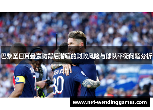 巴黎圣日耳曼豪购背后潜藏的财政风险与球队平衡问题分析