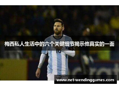梅西私人生活中的六个关键细节揭示他真实的一面