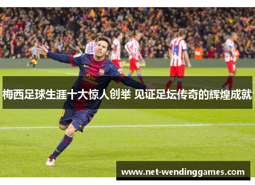 梅西足球生涯十大惊人创举 见证足坛传奇的辉煌成就