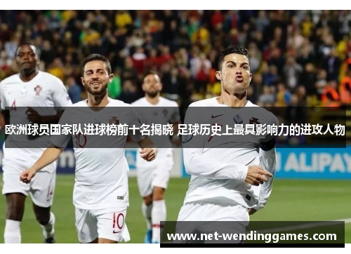 欧洲球员国家队进球榜前十名揭晓 足球历史上最具影响力的进攻人物