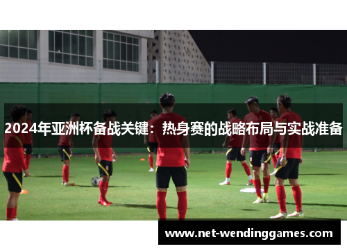 2024年亚洲杯备战关键：热身赛的战略布局与实战准备
