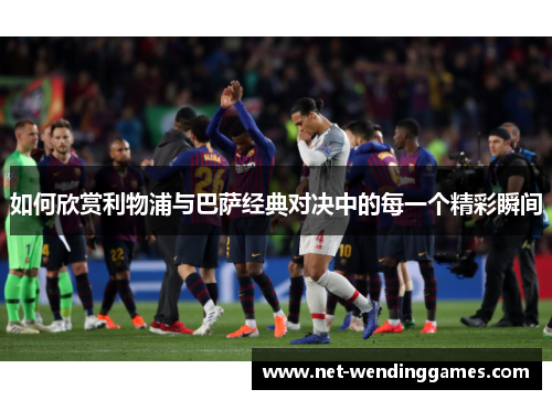 如何欣赏利物浦与巴萨经典对决中的每一个精彩瞬间