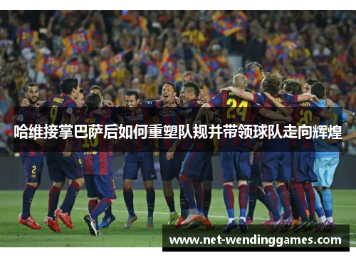 哈维接掌巴萨后如何重塑队规并带领球队走向辉煌