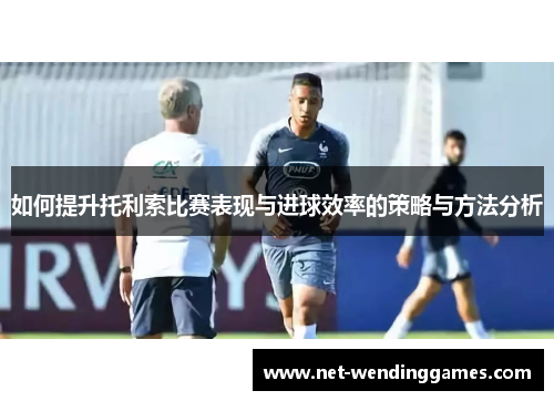 如何提升托利索比赛表现与进球效率的策略与方法分析