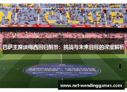 巴萨主席谈梅西回归前景：挑战与未来目标的深度解析