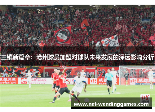 三镇新篇章：沧州球员加盟对球队未来发展的深远影响分析