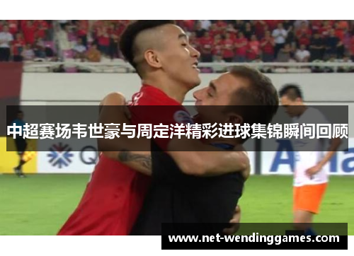 中超赛场韦世豪与周定洋精彩进球集锦瞬间回顾 中超赛场韦世豪与周定洋精彩进球集锦瞬间回顾