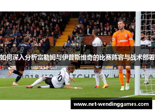 如何深入分析富勒姆与伊普斯维奇的比赛阵容与战术部署