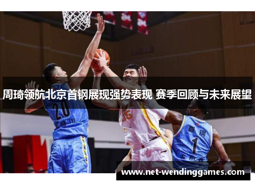 周琦领航北京首钢展现强势表现 赛季回顾与未来展望