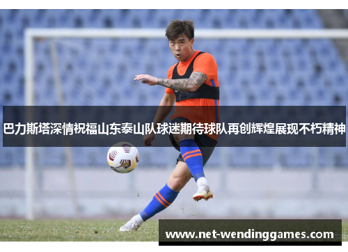 巴力斯塔深情祝福山东泰山队球迷期待球队再创辉煌展现不朽精神