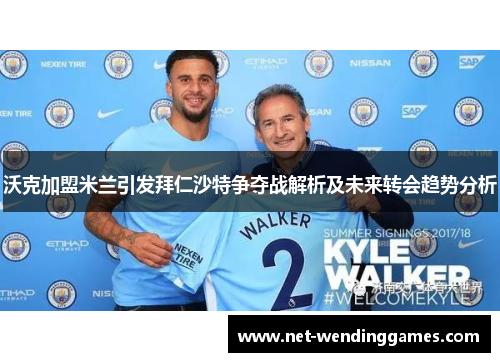 沃克加盟米兰引发拜仁沙特争夺战解析及未来转会趋势分析