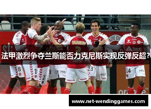 法甲激烈争夺兰斯能否力克尼斯实现反弹反超? 法甲激烈争夺兰斯能否力克尼斯实现反弹反超?