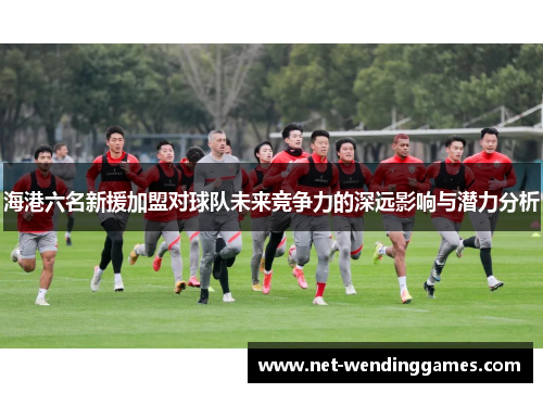 海港六名新援加盟对球队未来竞争力的深远影响与潜力分析