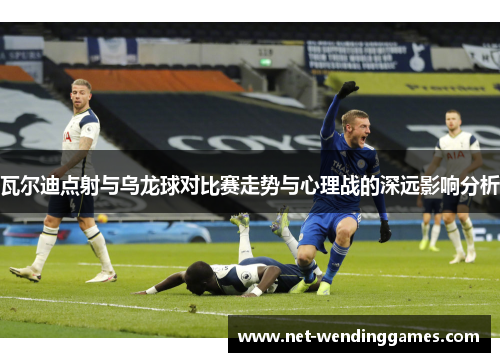 瓦尔迪点射与乌龙球对比赛走势与心理战的深远影响分析
