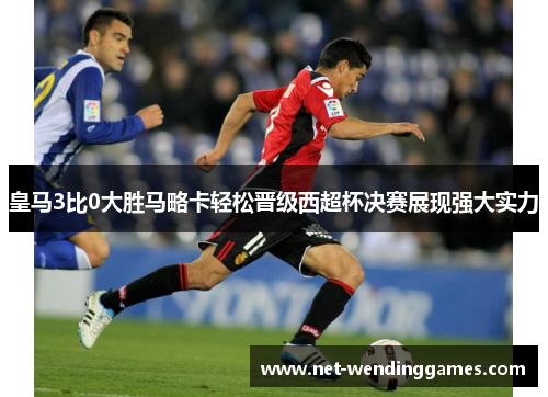 皇马3比0大胜马略卡轻松晋级西超杯决赛展现强大实力 皇马3比0大胜马略卡轻松晋级西超杯决赛展现强大实力