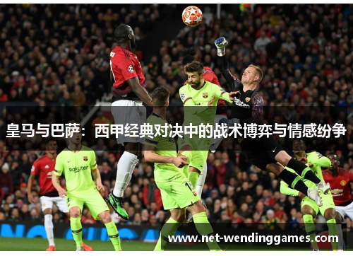 皇马与巴萨:西甲经典对决中的战术博弈与情感纷争 皇马与巴萨:西甲经典对决中的战术博弈与情感纷争