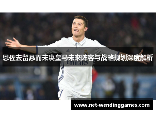 恩佐去留悬而未决皇马未来阵容与战略规划深度解析