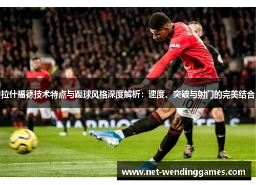 拉什福德技术特点与踢球风格深度解析:速度、突破与射门的完美结合 拉什福德技术特点与踢球风格深度解析:速度、突破与射门的完美结合