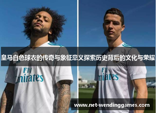 皇马白色球衣的传奇与象征意义探索历史背后的文化与荣耀 皇马白色球衣的传奇与象征意义探索历史背后的文化与荣耀