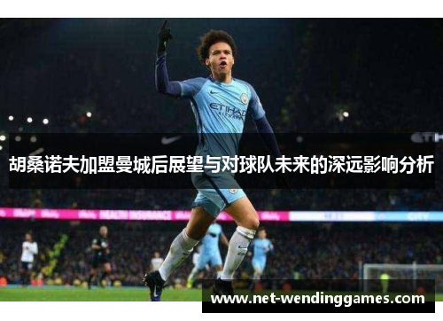 胡桑诺夫加盟曼城后展望与对球队未来的深远影响分析