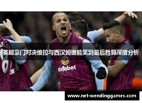 英超豪门对决维拉与西汉姆谁能笑到最后胜算深度分析 英超豪门对决维拉与西汉姆谁能笑到最后胜算深度分析