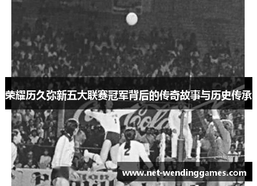 荣耀历久弥新五大联赛冠军背后的传奇故事与历史传承 荣耀历久弥新五大联赛冠军背后的传奇故事与历史传承