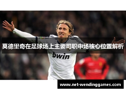 莫德里奇在足球场上主要司职中场核心位置解析