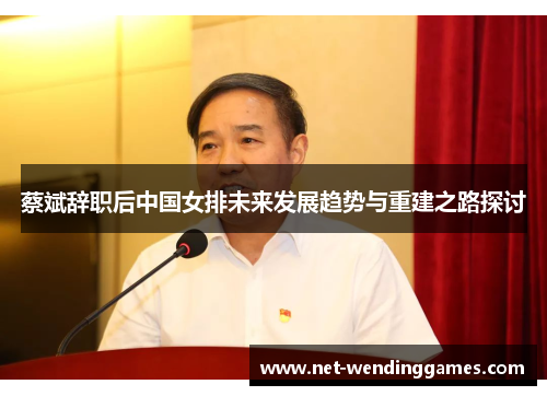 蔡斌辞职后中国女排未来发展趋势与重建之路探讨 蔡斌辞职后中国女排未来发展趋势与重建之路探讨