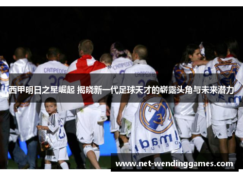 西甲明日之星崛起 揭晓新一代足球天才的崭露头角与未来潜力