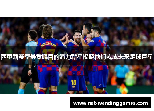 西甲新赛季最受瞩目的潜力新星揭晓他们或成未来足球巨星