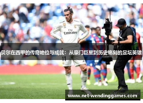 贝尔在西甲的传奇地位与成就：从豪门巨星到历史铭刻的足坛英雄