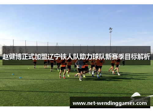 赵健博正式加盟辽宁铁人队助力球队新赛季目标解析 赵健博正式加盟辽宁铁人队助力球队新赛季目标解析