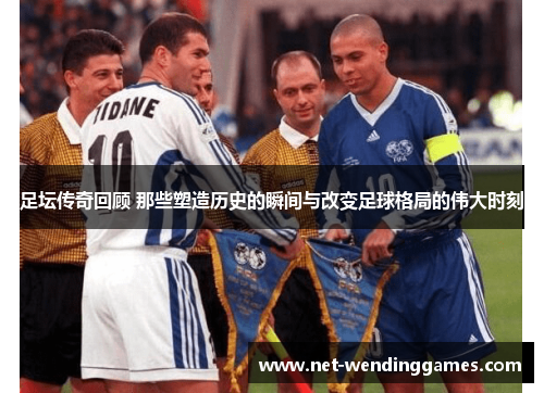 足坛传奇回顾 那些塑造历史的瞬间与改变足球格局的伟大时刻