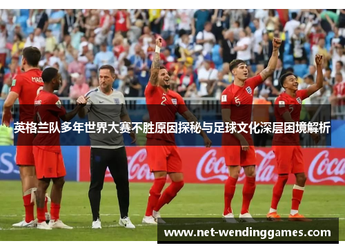 英格兰队多年世界大赛不胜原因探秘与足球文化深层困境解析 英格兰队多年世界大赛不胜原因探秘与足球文化深层困境解析