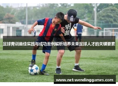 足球青训最佳实践与成功案例解析培养未来足球人才的关键要素 足球青训最佳实践与成功案例解析培养未来足球人才的关键要素