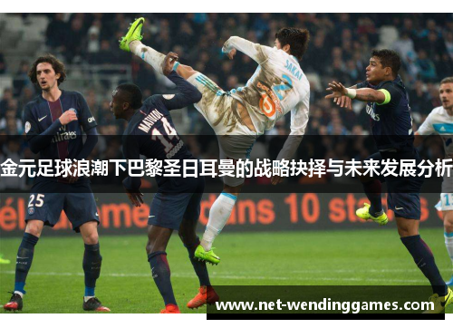 金元足球浪潮下巴黎圣日耳曼的战略抉择与未来发展分析