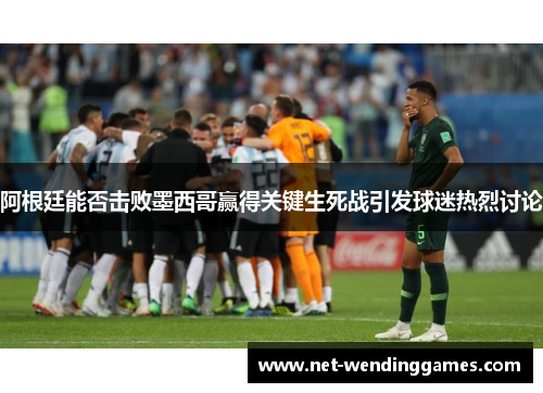 阿根廷能否击败墨西哥赢得关键生死战引发球迷热烈讨论