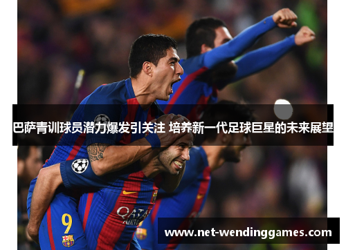 巴萨青训球员潜力爆发引关注 培养新一代足球巨星的未来展望