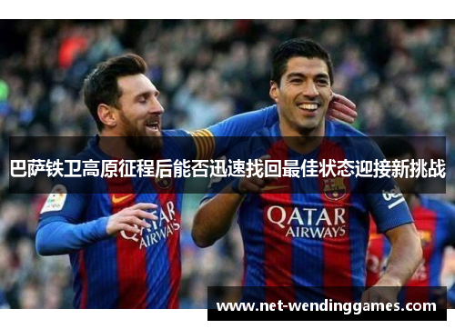 巴萨铁卫高原征程后能否迅速找回最佳状态迎接新挑战