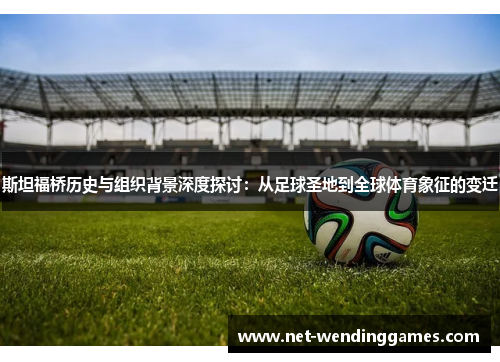 斯坦福桥历史与组织背景深度探讨:从足球圣地到全球体育象征的变迁 斯坦福桥历史与组织背景深度探讨:从足球圣地到全球体育象征的变迁