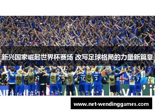 新兴国家崛起世界杯赛场 改写足球格局的力量新篇章