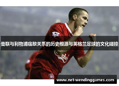 曼联与利物浦宿敌关系的历史根源与英格兰足球的文化碰撞
