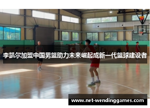 李凯尔加盟中国男篮助力未来崛起成新一代篮球建设者
