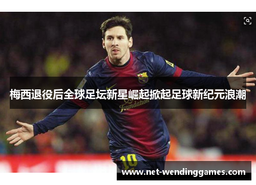 梅西退役后全球足坛新星崛起掀起足球新纪元浪潮